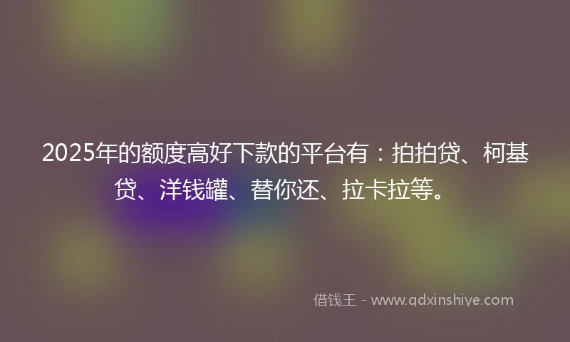 2025年的额度高好下款的平台有：拍拍贷、柯基贷、洋钱罐、替你还、拉卡拉等。