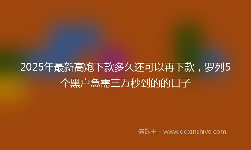 2025年最新高炮下款多久还可以再下款，罗列5个黑户急需三万秒到的的口子