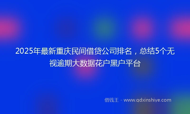 2025年最新重庆民间借贷公司排名，总结5个无视逾期大数据花户黑户平台
