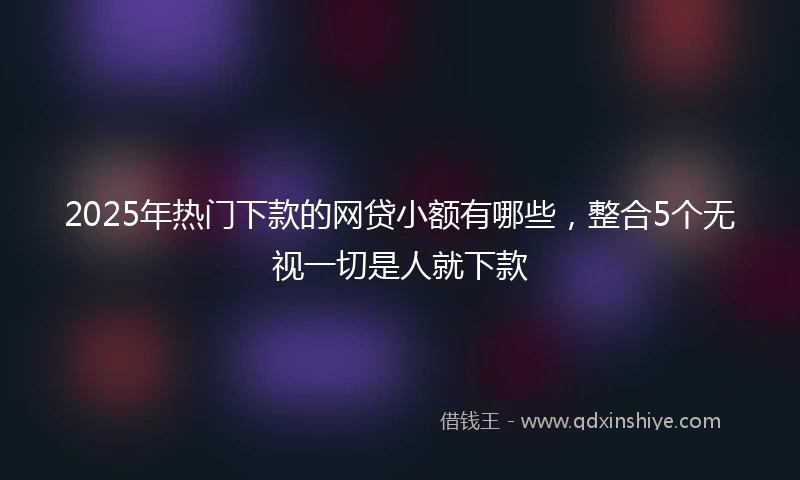 2025年热门下款的网贷小额有哪些,整合5个无视一切是人就下款