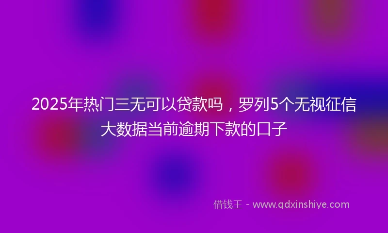 2025年热门三无可以贷款吗,罗列5个无视征信大数据当前逾期下款的口子