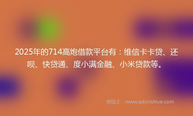 2025年的714高炮借款平台有：维信卡卡贷、还呗、快贷通、度小满金融、小米贷款等。