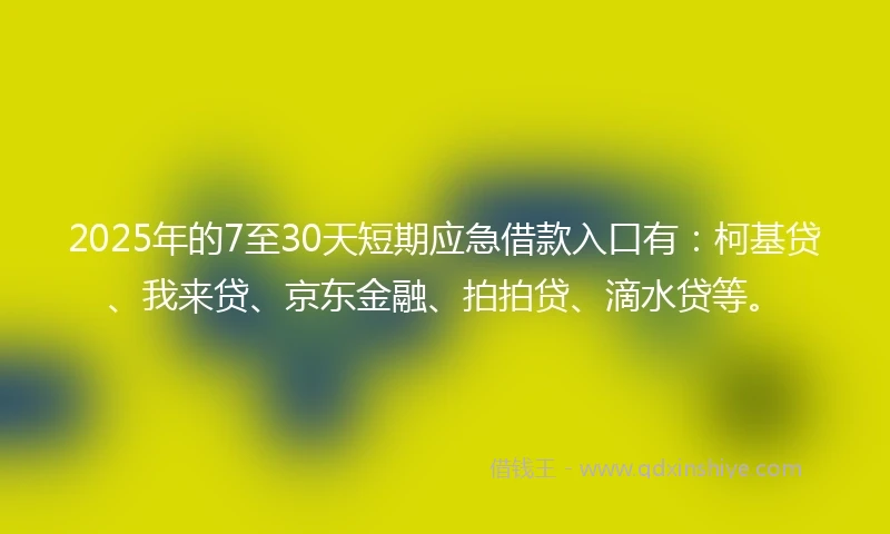2025年的7至30天短期应急借款入口有：柯基贷、我来贷、京东金融、拍拍贷、滴水贷等。