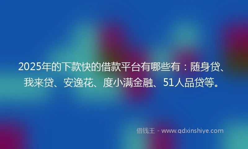 2025年的下款快的借款平台有哪些有：随身贷、我来贷、安逸花、度小满金融、51人品贷等。