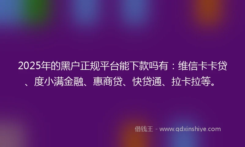 2025年的黑户正规平台能下款吗有：维信卡卡贷、度小满金融、惠商贷、快贷通、拉卡拉等。