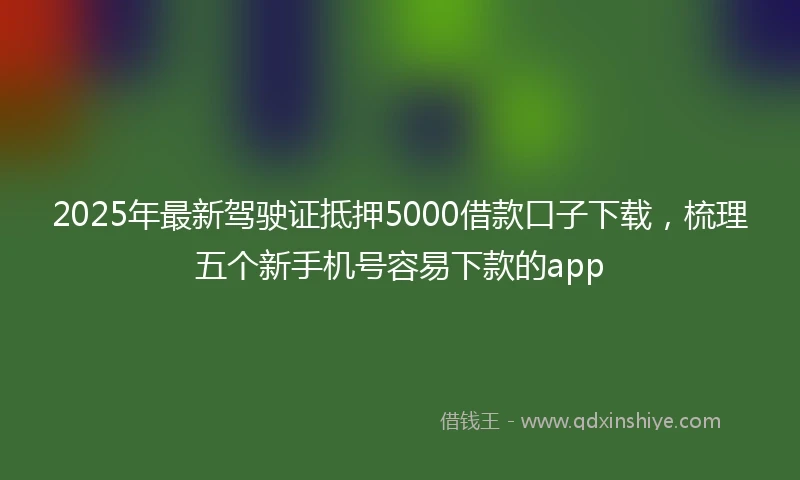 2025年最新驾驶证抵押5000借款口子下载，梳理五个新手机号容易下款的app