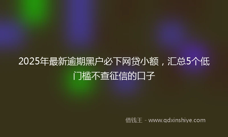 2025年最新逾期黑户必下网贷小额，汇总5个低门槛不查征信的口子