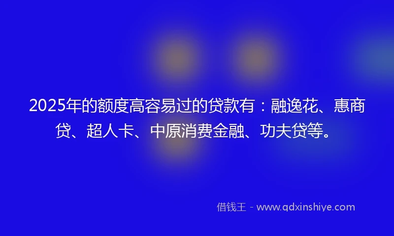 2025年的额度高容易过的贷款有：融逸花、惠商贷、超人卡、中原消费金融、功夫贷等。