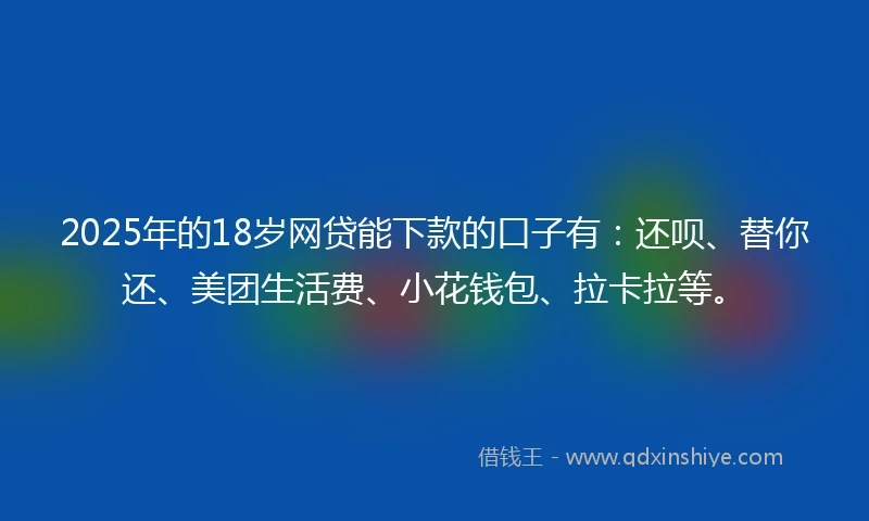2025年的18岁网贷能下款的口子有：还呗、替你还、美团生活费、小花钱包、拉卡拉等。