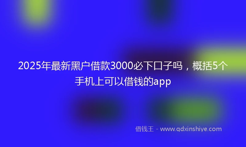 2025年最新黑户借款3000必下口子吗，概括5个手机上可以借钱的app