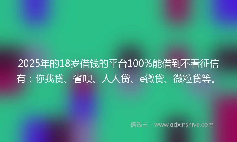 2025年的18岁借钱的平台100%能借到不看征信有：你我贷、省呗、人人贷、e微贷、微粒贷等。