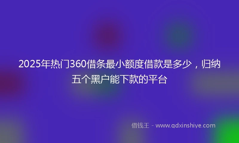 2025年热门360借条最小额度借款是多少，归纳五个黑户能下款的平台