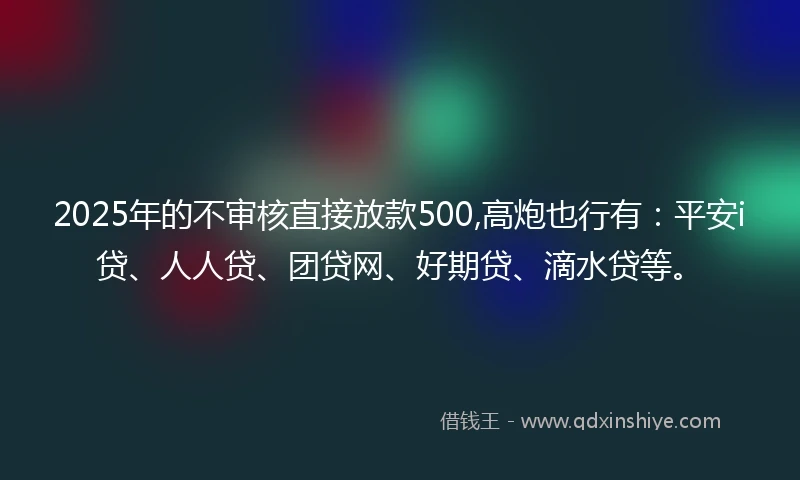 2025年的不审核直接放款500,高炮也行有：平安i贷、人人贷、团贷网、好期贷、滴水贷等。