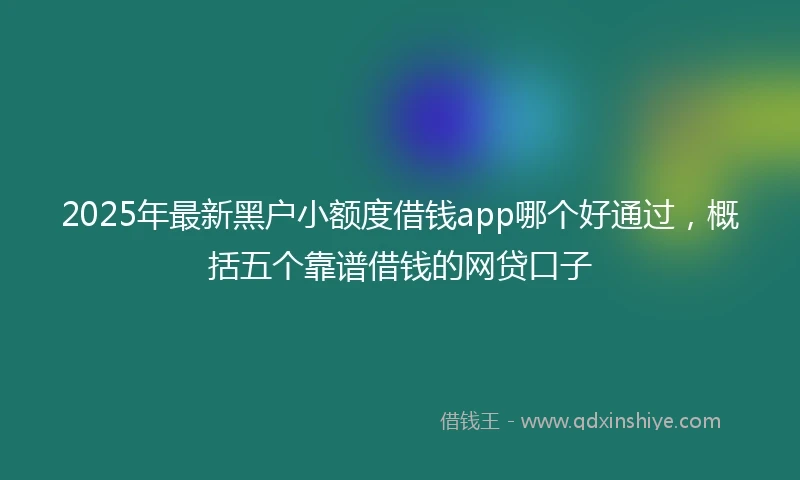 2025年最新黑户小额度借钱app哪个好通过，概括五个靠谱借钱的网贷口子