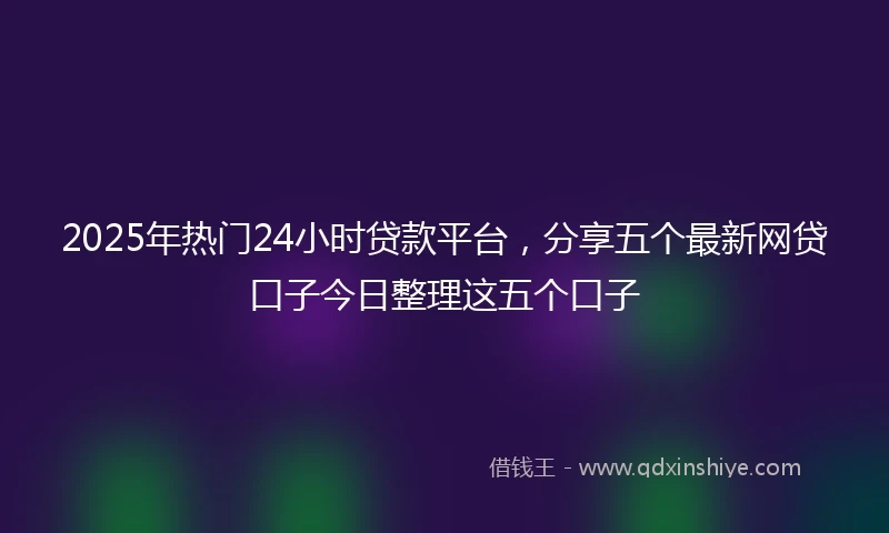 2025年热门24小时贷款平台，分享五个最新网贷口子今日整理这五个口子