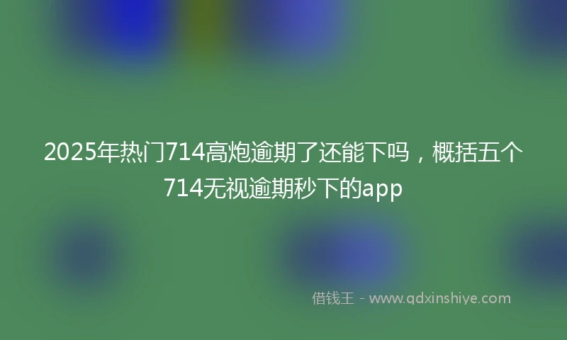 2025年热门714高炮逾期了还能下吗，概括五个714无视逾期秒下的app