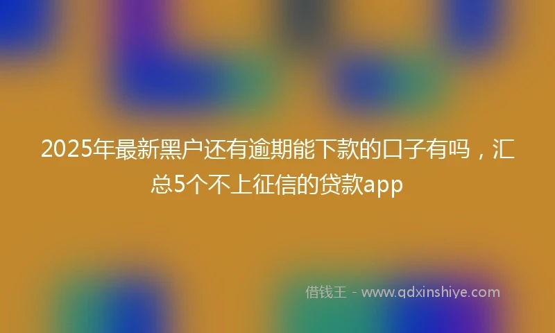 2025年最新黑户还有逾期能下款的口子有吗，汇总5个不上征信的贷款app