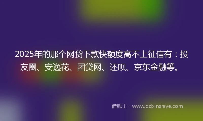 2025年的那个网贷下款快额度高不上征信有：投友圈、安逸花、团贷网、还呗、京东金融等。