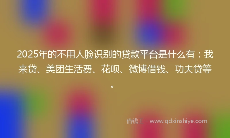 2025年的不用人脸识别的贷款平台是什么有：我来贷、美团生活费、花呗、微博借钱、功夫贷等。