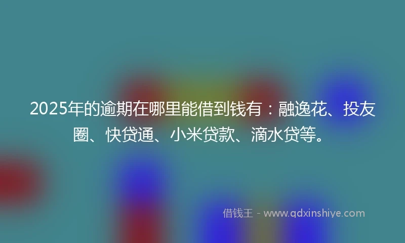 2025年的逾期在哪里能借到钱有：融逸花、投友圈、快贷通、小米贷款、滴水贷等。