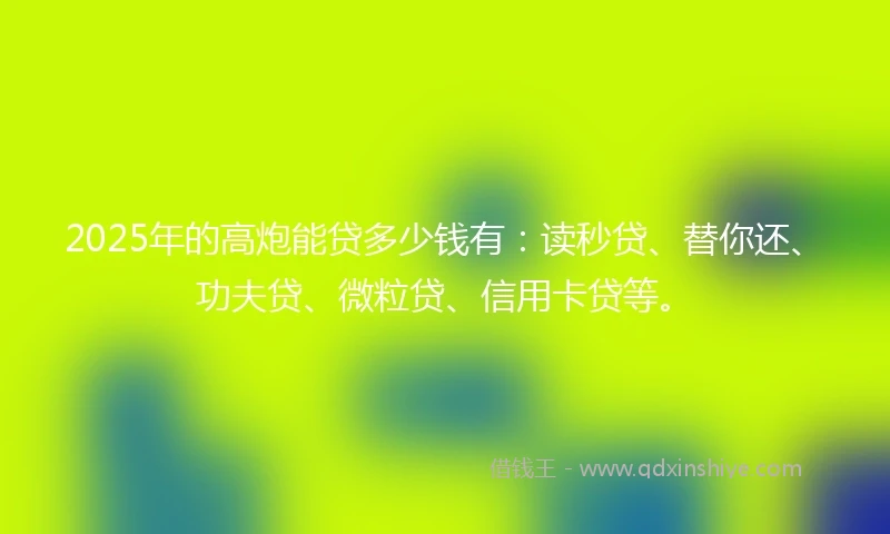 2025年的高炮能贷多少钱有：读秒贷、替你还、功夫贷、微粒贷、信用卡贷等。