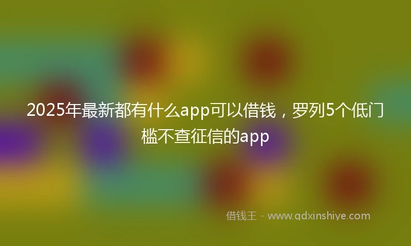 2025年最新都有什么app可以借钱，罗列5个低门槛不查征信的app