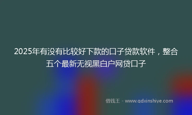 2025年有没有比较好下款的口子贷款软件，整合五个最新无视黑白户网贷口子