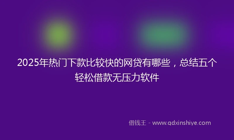 2025年热门下款比较快的网贷有哪些，总结五个轻松借款无压力软件