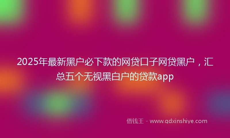 2025年最新黑户必下款的网贷口子网贷黑户,汇总五个无视黑白户的贷款app