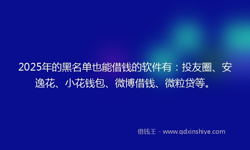 2025年的黑名单也能借钱的软件有：投友圈、安逸花、小花钱包、微博借钱、微粒贷等。