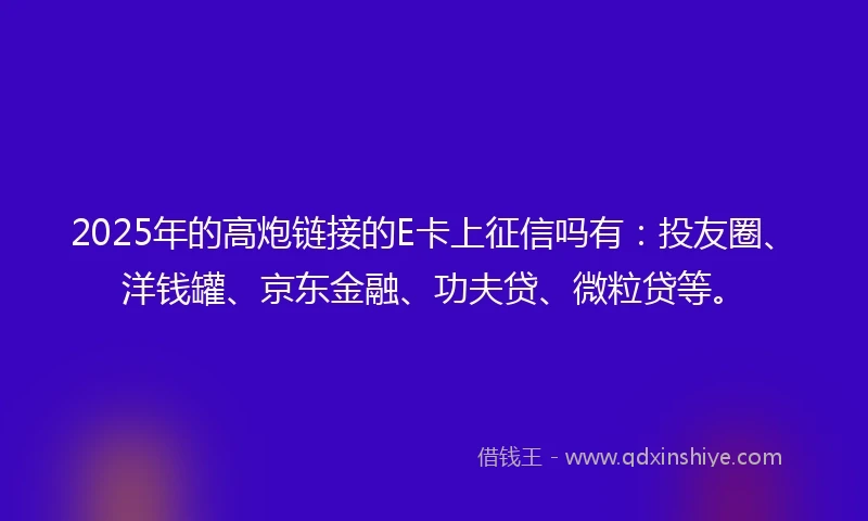 2025年的高炮链接的E卡上征信吗有：投友圈、洋钱罐、京东金融、功夫贷、微粒贷等。