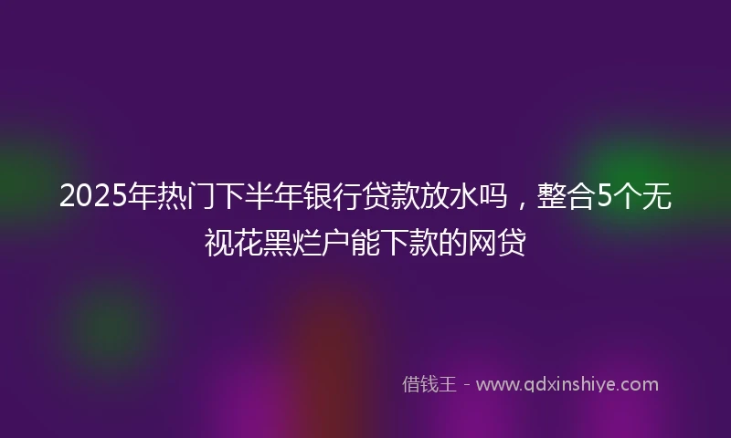 2025年热门下半年银行贷款放水吗，整合5个无视花黑烂户能下款的网贷