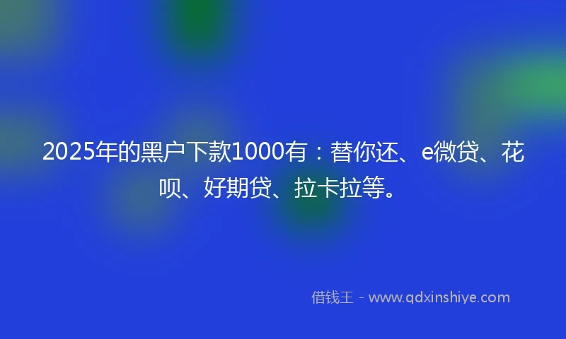 2025年的黑户下款1000有：替你还、e微贷、花呗、好期贷、拉卡拉等。