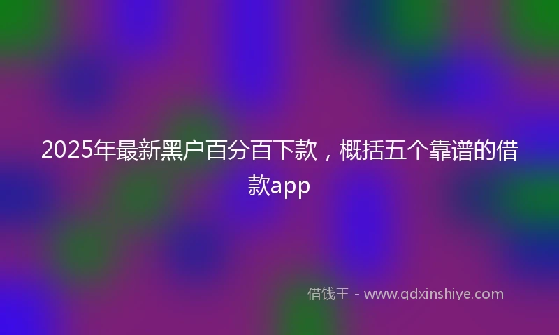 2025年最新黑户百分百下款，概括五个靠谱的借款app