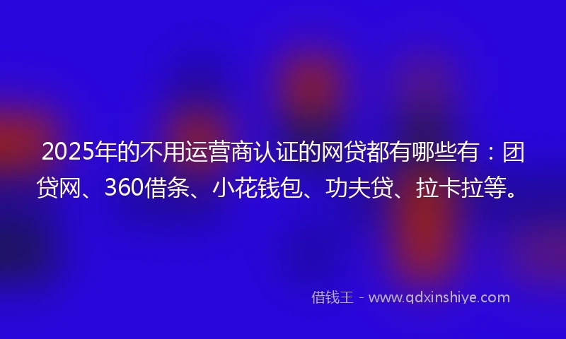 2025年的不用运营商认证的网贷都有哪些有：团贷网、360借条、小花钱包、功夫贷、拉卡拉等。