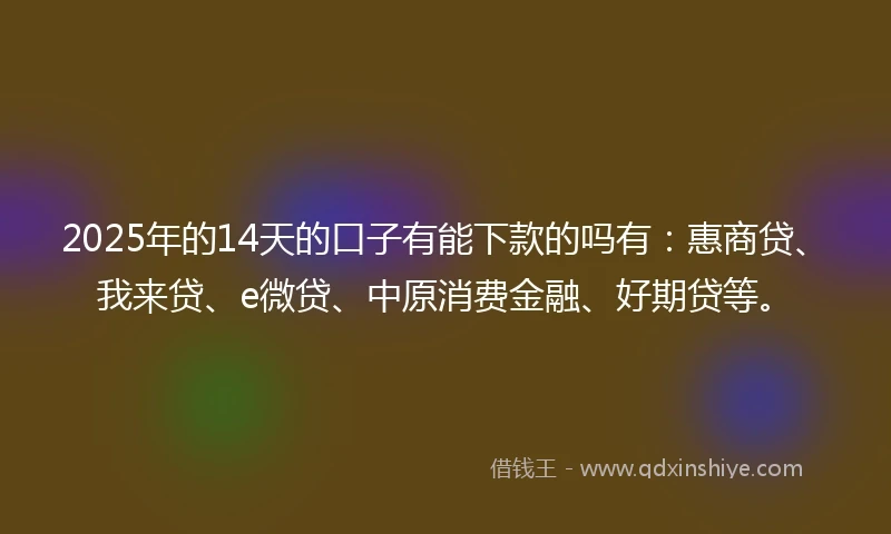 2025年的14天的口子有能下款的吗有:惠商贷、我来贷、e微贷、中原消费金融、好期贷等。