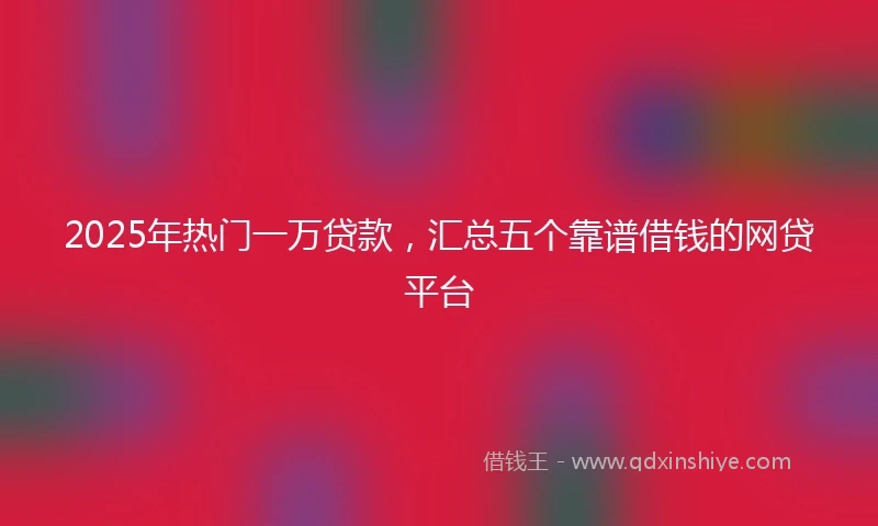 2025年热门一万贷款，汇总五个靠谱借钱的网贷平台