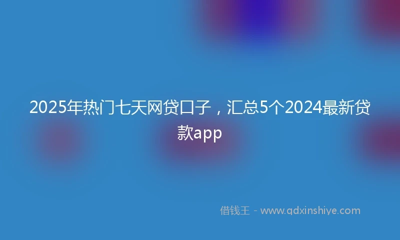 2025年热门七天网贷口子，汇总5个2024最新贷款app