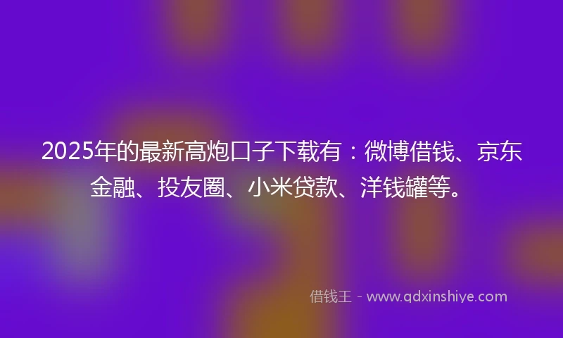 2025年的最新高炮口子下载有：微博借钱、京东金融、投友圈、小米贷款、洋钱罐等。