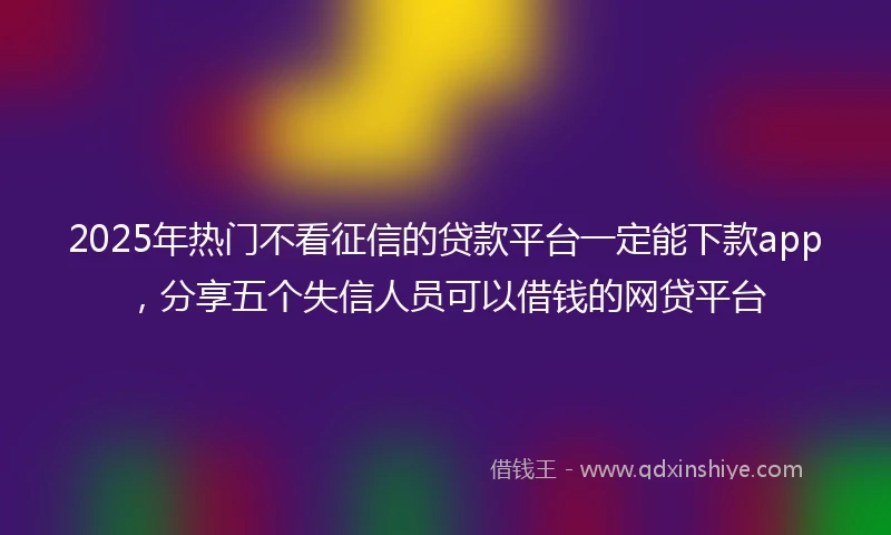 2025年热门不看征信的贷款平台一定能下款app,分享五个失信人员可以借钱的网贷平台