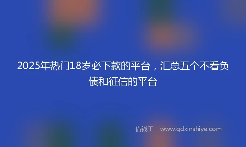 2025年热门18岁必下款的平台，汇总五个不看负债和征信的平台