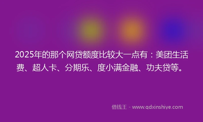 2025年的那个网贷额度比较大一点有：美团生活费、超人卡、分期乐、度小满金融、功夫贷等。