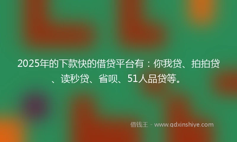 2025年的下款快的借贷平台有：你我贷、拍拍贷、读秒贷、省呗、51人品贷等。