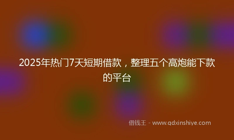 2025年热门7天短期借款,整理五个高炮能下款的平台