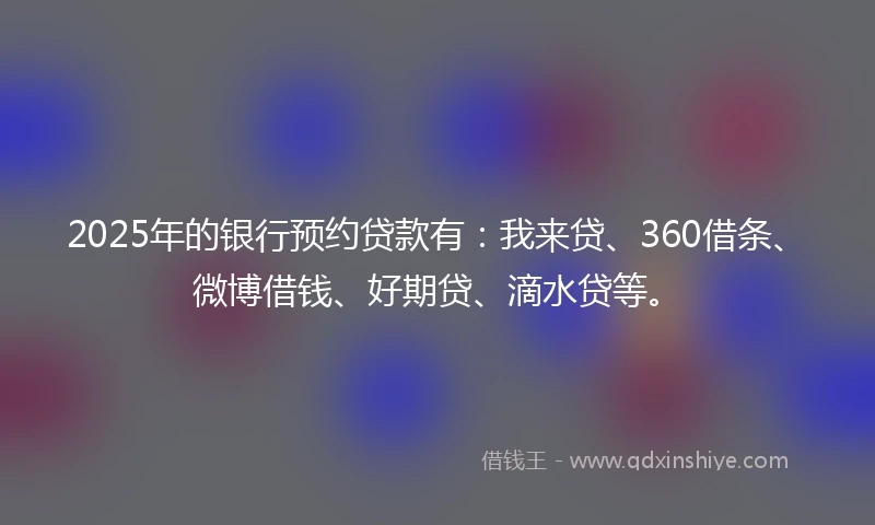 2025年的银行预约贷款有：我来贷、360借条、微博借钱、好期贷、滴水贷等。