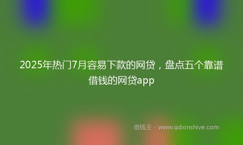 2025年热门7月容易下款的网贷,盘点五个靠谱借钱的网贷app