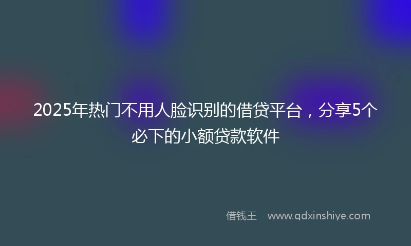 2025年热门不用人脸识别的借贷平台，分享5个必下的小额贷款软件