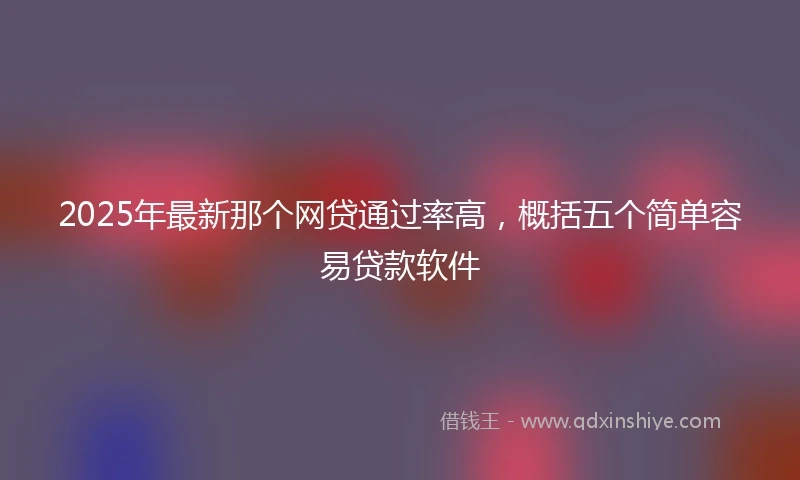 2025年最新那个网贷通过率高，概括五个简单容易贷款软件