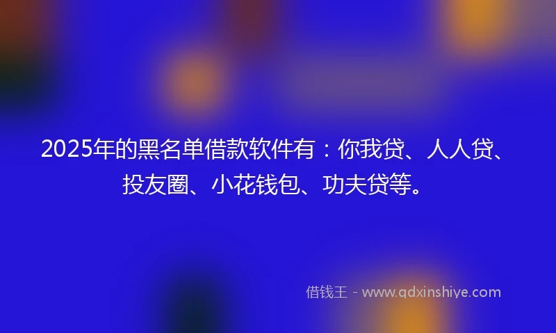 2025年的黑名单借款软件有：你我贷、人人贷、投友圈、小花钱包、功夫贷等。