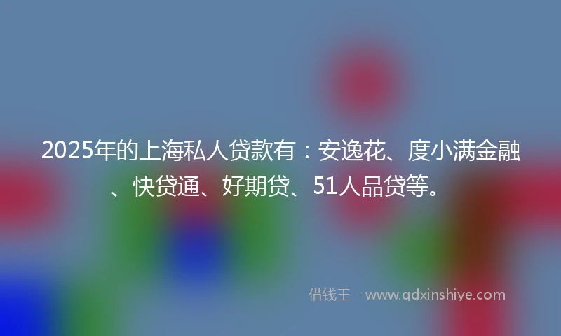 2025年的上海私人贷款有：安逸花、度小满金融、快贷通、好期贷、51人品贷等。